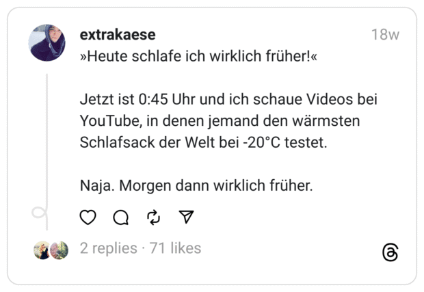 »Heute schlafe ich wirklich früher!«
Jetzt ist 0:45 Uhr und ich schaue Videos bei YouTube, in denen jemand den wärmsten Schlafsack der Welt bei -20°C testet.
Naja. Morgen dann wirklich früher.  