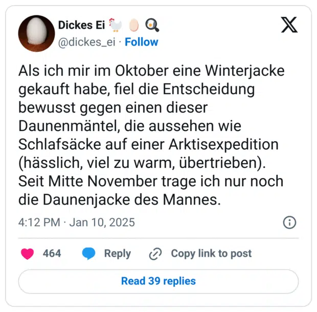 Als ich mir im Oktober eine Winterjacke gekauft habe, fiel die Entscheidung bewusst gegen einen dieser Daunenmäntel, die aussehen wie Schlafsäcke auf einer Arktisexpedition (hässlich, viel zu warm, übertrieben).
Seit Mitte November trage ich nur noch die Daunenjacke des Mannes.