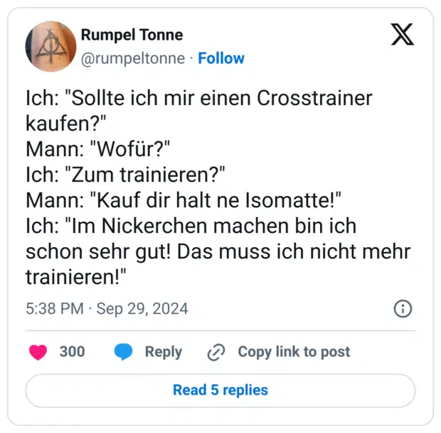 Ich: "Sollte ich mir einen Crosstrainer kaufen?"
Mann: "Wofür?"
Ich: "Zum trainieren?"
Mann: "Kauf dir halt ne Isomatte!"
Ich: "Im Nickerchen machen bin ich schon sehr gut! Das muss ich nicht mehr trainieren!"