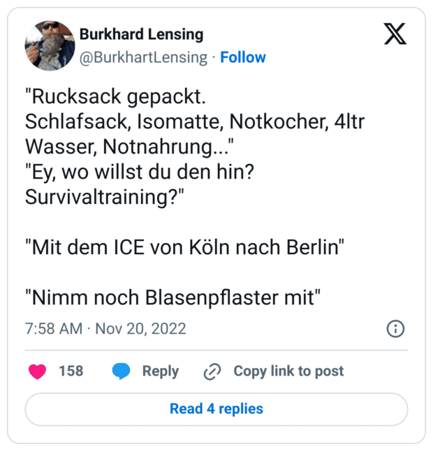 "Rucksack gepackt.
Schlafsack, Isomatte, Notkocher, 4ltr Wasser, Notnahrung..."
"Ey, wo willst du den hin? Survivaltraining?"
"Mit dem ICE von Köln nach Berlin"
"Nimm noch Blasenpflaster mit"