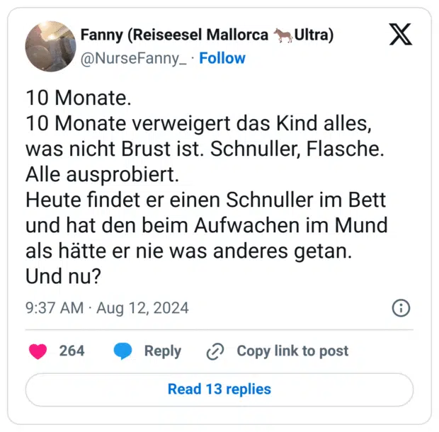 10 Monate.
10 Monate verweigert das Kind alles, was nicht Brust ist. Schnuller, Flasche. Alle ausprobiert.
Heute findet er einen Schnuller im Bett und hat den beim Aufwachen im Mund als hätte er nie was anderes getan.
Und nu?