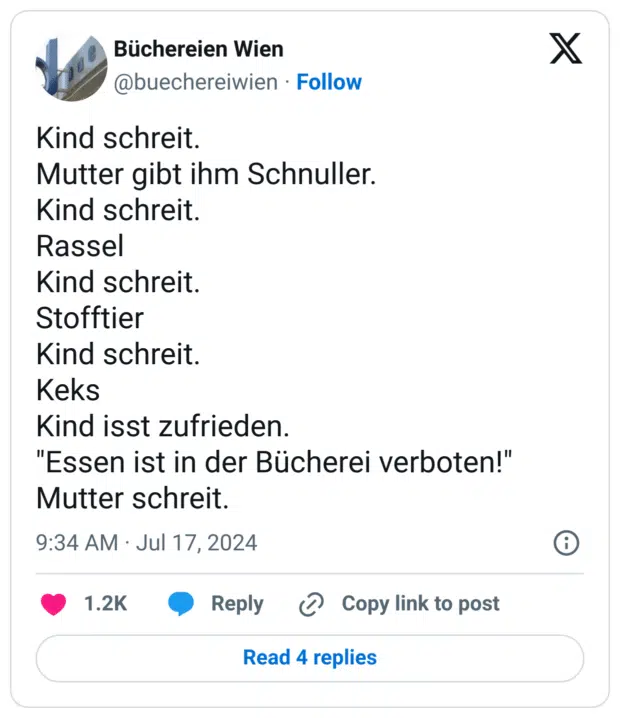 Kind schreit.
Mutter gibt ihm Schnuller.
Kind schreit.
Rassel
Kind schreit.
Stofftier
Kind schreit.
Keks
Kind isst zufrieden.
"Essen ist in der Bücherei verboten!"
Mutter schreit.