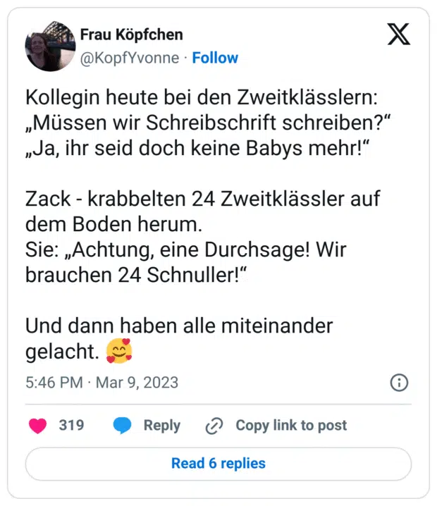 Kollegin heute bei den Zweitklässlern:
„Müssen wir Schreibschrift schreiben?“
„Ja, ihr seid doch keine Babys mehr!“
Zack - krabbelten 24 Zweitklässler auf dem Boden herum.
Sie: „Achtung, eine Durchsage! Wir brauchen 24 Schnuller!“
Und dann haben alle miteinander gelacht. :lächelndes_gesicht_mit_3_herzen:
