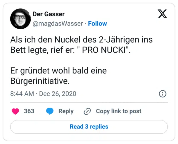 Als ich den Nuckel des 2-Jährigen ins Bett legte, rief er: " PRO NUCKI".
Er gründet wohl bald eine Bürgerinitiative.
