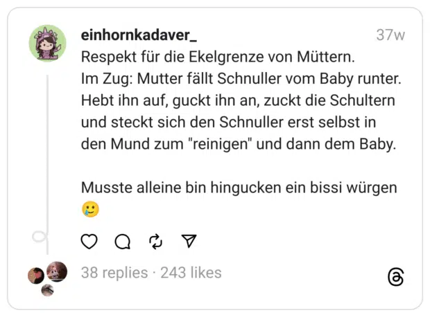 Respekt für die Ekelgrenze von Müttern.
Im Zug: Mutter fällt Schnuller vom Baby runter.
Hebt ihn auf, guckt ihn an, zuckt die Schultern und steckt sich den Schnuller erst selbst in den Mund zum "reinigen" und dann dem Baby.
Musste alleine bin hingucken ein bissi würgen 🥲  
