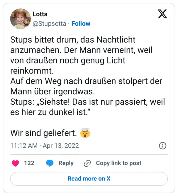 Stups bittet drum, das Nachtlicht anzumachen. Der Mann verneint, weil von draußen noch genug Licht reinkommt.
Auf dem Weg nach draußen stolpert der Mann über irgendwas.
Stups: „Siehste! Das ist nur passiert, weil es hier zu dunkel ist.“
Wir sind geliefert. :explodierender_kopf:
