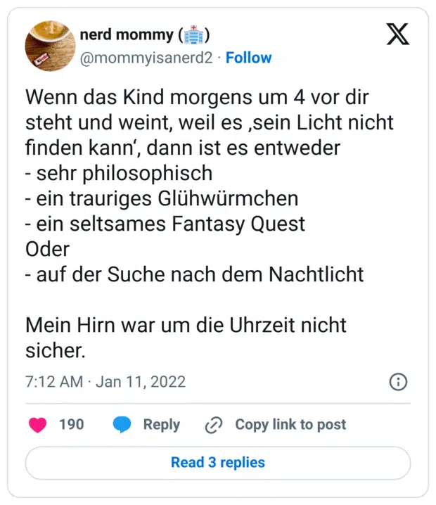 Wenn das Kind morgens um 4 vor dir steht und weint, weil es ‚sein Licht nicht finden kann‘, dann ist es entweder
- sehr philosophisch
- ein trauriges Glühwürmchen
- ein seltsames Fantasy Quest
Oder
- auf der Suche nach dem Nachtlicht
Mein Hirn war um die Uhrzeit nicht sicher.