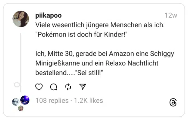 Viele wesentlich jüngere Menschen als ich: "Pokémon ist doch für Kinder!"
Ich, Mitte 30, gerade bei Amazon eine Schiggy Minigießkanne und ein Relaxo Nachtlicht bestellend....."Sei still!"  
