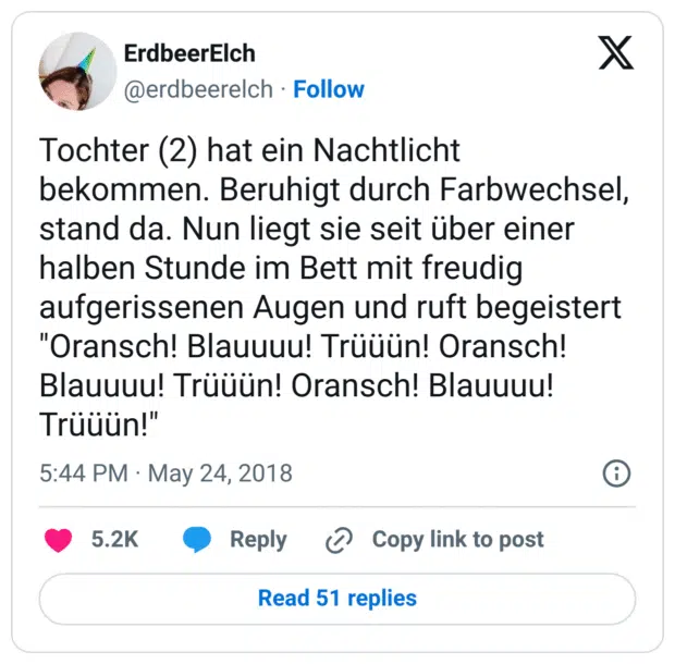 Tochter (2) hat ein Nachtlicht bekommen. Beruhigt durch Farbwechsel, stand da. Nun liegt sie seit über einer halben Stunde im Bett mit freudig aufgerissenen Augen und ruft begeistert "Oransch! Blauuuu! Trüüün! Oransch! Blauuuu! Trüüün! Oransch! Blauuuu! Trüüün!"