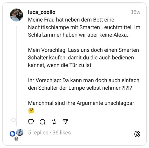 Meine Frau hat neben dem Bett eine Nachttischlampe mit Smarten Leuchtmittel. Im Schlafzimmer haben wir aber keine Alexa.
Mein Vorschlag: Lass uns doch einen Smarten Schalter kaufen, damit du die auch bedienen kannst, wenn die Tür zu ist.
Ihr Vorschlag: Da kann man doch auch einfach den Schalter der Lampe selbst nehmen?!?!?
Manchmal sind ihre Argumente unschlagbar 🤔