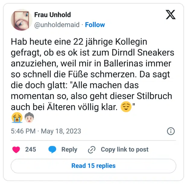 Hab heute eine 22 jährige Kollegin gefragt, ob es ok ist zum Dirndl Sneakers anzuziehen, weil mir in Ballerinas immer so schnell die Füße schmerzen. Da sagt die doch glatt: "Alle machen das momentan so, also geht dieser Stilbruch auch bei Älteren völlig klar. 😌"
