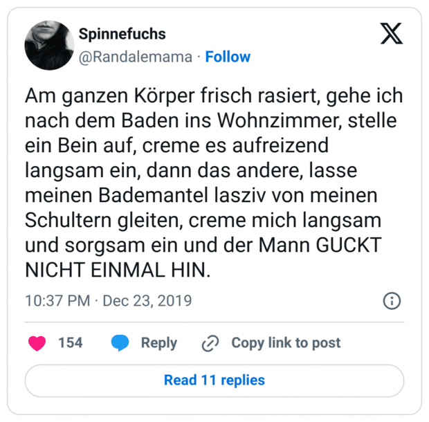 Am ganzen Körper frisch rasiert, gehe ich nach dem Baden ins Wohnzimmer, stelle ein Bein auf, creme es aufreizend langsam ein, dann das andere, lasse meinen Bademantel lasziv von meinen Schultern gleiten, creme mich langsam und sorgsam ein und der Mann GUCKT NICHT EINMAL HIN.
