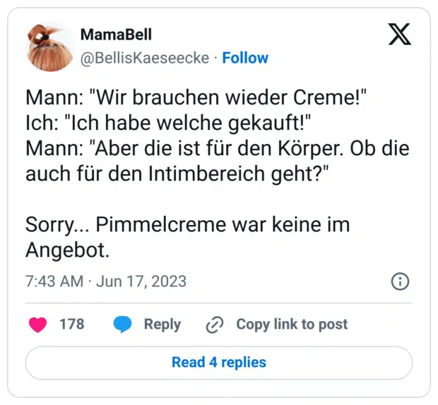 Mann: "Wir brauchen wieder Creme!"
Ich: "Ich habe welche gekauft!"
Mann: "Aber die ist für den Körper. Ob die auch für den Intimbereich geht?"

Sorry... Pimmelcreme war keine im Angebot.