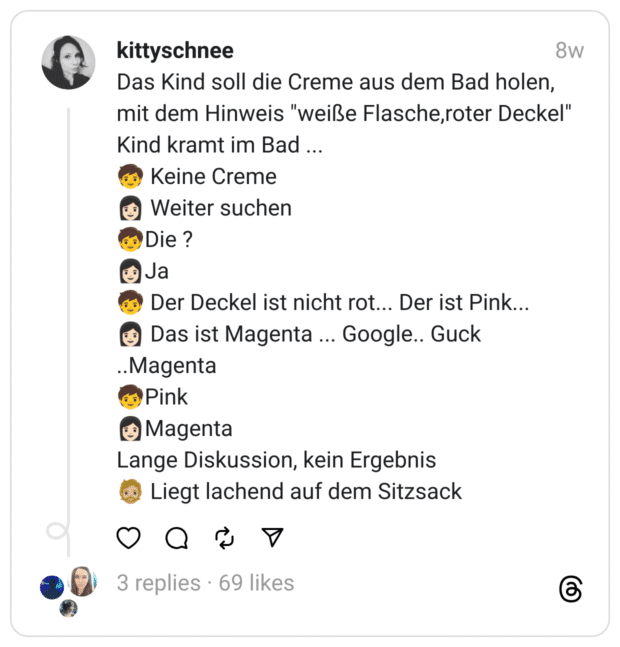 Das Kind soll die Creme aus dem Bad holen, mit dem Hinweis "weiße Flasche,roter Deckel"
Kind kramt im Bad ...
🧒 Keine Creme
👩🏻 Weiter suchen
🧒Die ?
👩🏻Ja
🧒 Der Deckel ist nicht rot... Der ist Pink...
👩🏻 Das ist Magenta ... Google.. Guck ..Magenta
🧒Pink
👩🏻Magenta
Lange Diskussion, kein Ergebnis
🧔🏼 Liegt lachend auf dem Sitzsack
