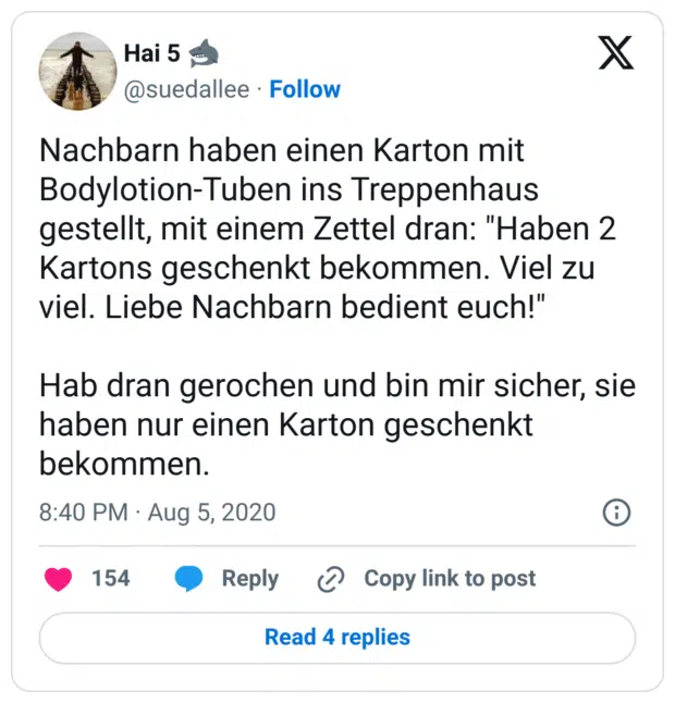 Nachbarn haben einen Karton mit Bodylotion-Tuben ins Treppenhaus gestellt, mit einem Zettel dran: "Haben 2 Kartons geschenkt bekommen. Viel zu viel. Liebe Nachbarn bedient euch!"

Hab dran gerochen und bin mir sicher, sie haben nur einen Karton geschenkt bekommen.