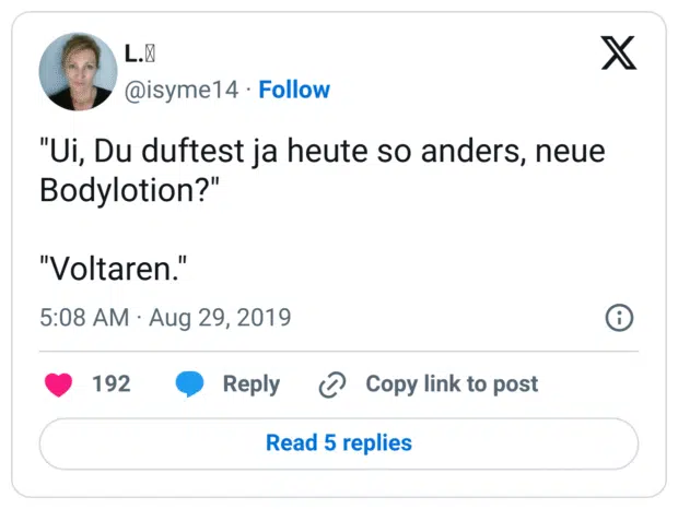 "Ui, Du duftest ja heute so anders, neue Bodylotion?"

"Voltaren."