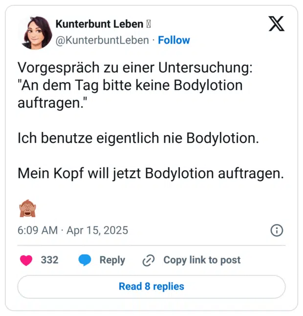 Vorgespräch zu einer Untersuchung:
"An dem Tag bitte keine Bodylotion auftragen."

Ich benutze eigentlich nie Bodylotion.

Mein Kopf will jetzt Bodylotion auftragen.

🙈