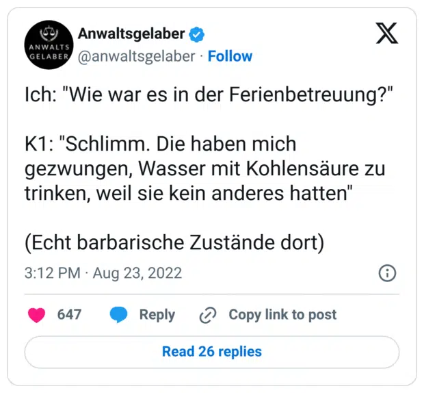 Ich: "Wie war es in der Ferienbetreuung?"

K1: "Schlimm. Die haben mich gezwungen, Wasser mit Kohlensäure zu trinken, weil sie kein anderes hatten"

(Echt barbarische Zustände dort)