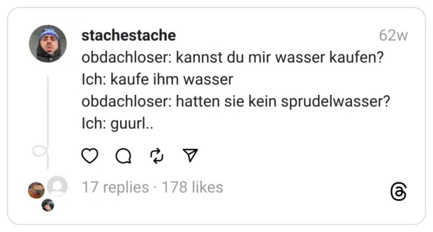 obdachloser: kannst du mir wasser kaufen?
Ich: kaufe ihm wasser
obdachloser: hatten sie kein sprudelwasser?
Ich: guurl..