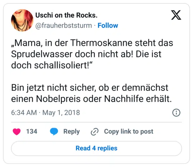 „Mama, in der Thermoskanne steht das Sprudelwasser doch nicht ab! Die ist doch schallisoliert!“ 

Bin jetzt nicht sicher, ob er demnächst einen Nobelpreis oder Nachhilfe erhält.