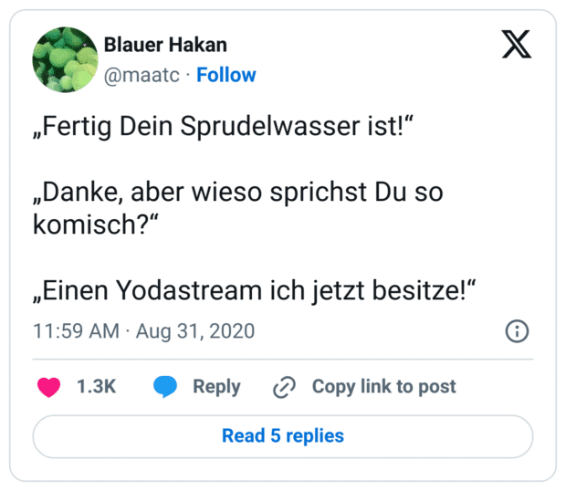 „Fertig Dein Sprudelwasser ist!“

„Danke, aber wieso sprichst Du so komisch?“

„Einen Yodastream ich jetzt besitze!“