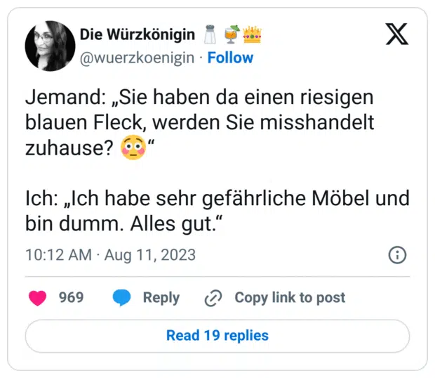 Jemand: „Sie haben da einen riesigen blauen Fleck, werden Sie misshandelt zuhause? 😳“

Ich: „Ich habe sehr gefährliche Möbel und bin dumm. Alles gut.“