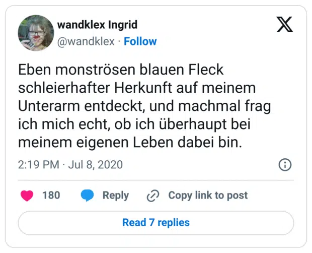 Eben monströsen blauen Fleck schleierhafter Herkunft auf meinem Unterarm entdeckt, und machmal frag ich mich echt, ob ich überhaupt bei meinem eigenen Leben dabei bin.
