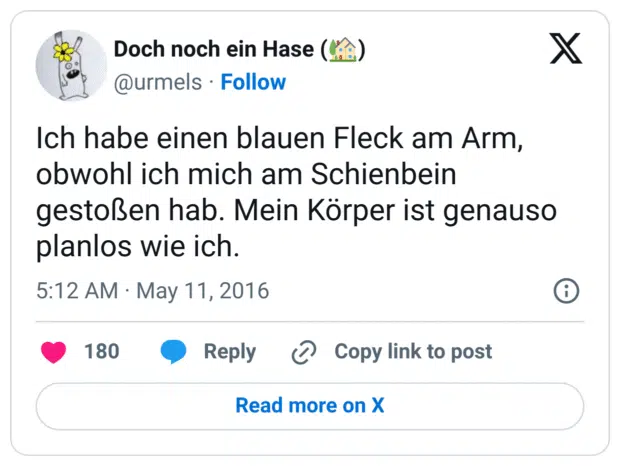 Ich habe einen blauen Fleck am Arm, obwohl ich mich am Schienbein gestoßen hab. Mein Körper ist genauso planlos wie ich.
