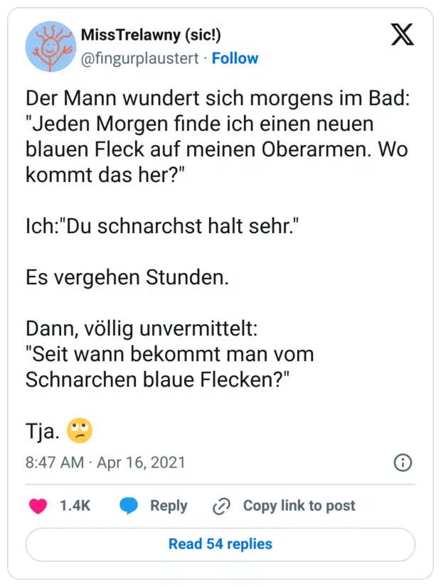 Der Mann wundert sich morgens im Bad:
"Jeden Morgen finde ich einen neuen blauen Fleck auf meinen Oberarmen. Wo kommt das her?"

Ich:"Du schnarchst halt sehr."

Es vergehen Stunden.

Dann, völlig unvermittelt:
"Seit wann bekommt man vom Schnarchen blaue Flecken?"

Tja. 🙄