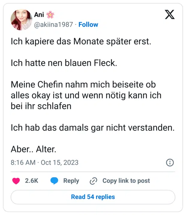 Ich kapiere das Monate später erst.

Ich hatte nen blauen Fleck.

Meine Chefin nahm mich beiseite ob alles okay ist und wenn nötig kann ich bei ihr schlafen 

Ich hab das damals gar nicht verstanden.

Aber.. Alter.