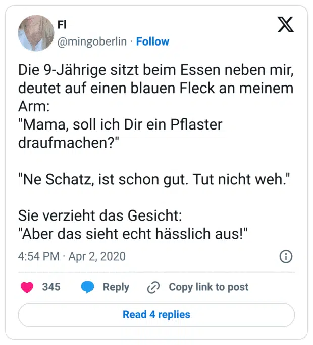 Die 9-Jährige sitzt beim Essen neben mir, deutet auf einen blauen Fleck an meinem Arm:
"Mama, soll ich Dir ein Pflaster draufmachen?"

"Ne Schatz, ist schon gut. Tut nicht weh."

Sie verzieht das Gesicht:
"Aber das sieht echt hässlich aus!"
