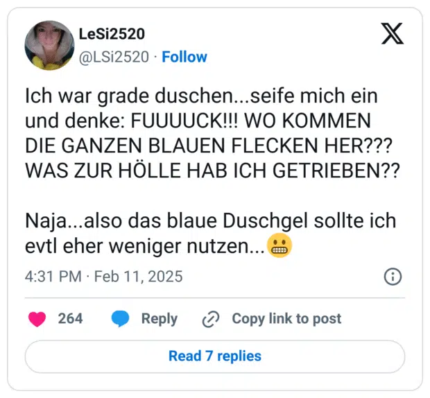Ich war grade duschen...seife mich ein und denke: FUUUUCK!!! WO KOMMEN DIE GANZEN BLAUEN FLECKEN HER??? WAS ZUR HÖLLE HAB ICH GETRIEBEN??

Naja...also das blaue Duschgel sollte ich evtl eher weniger nutzen...😬