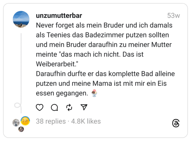 Never forget als mein Bruder und ich damals als Teenies das Badezimmer putzen sollten und mein Bruder daraufhin zu meiner Mutter meinte "das mach ich nicht. Das ist Weiberarbeit."
Daraufhin durfte er das komplette Bad alleine putzen und meine Mama ist mit mir ein Eis essen gegangen. 🍨