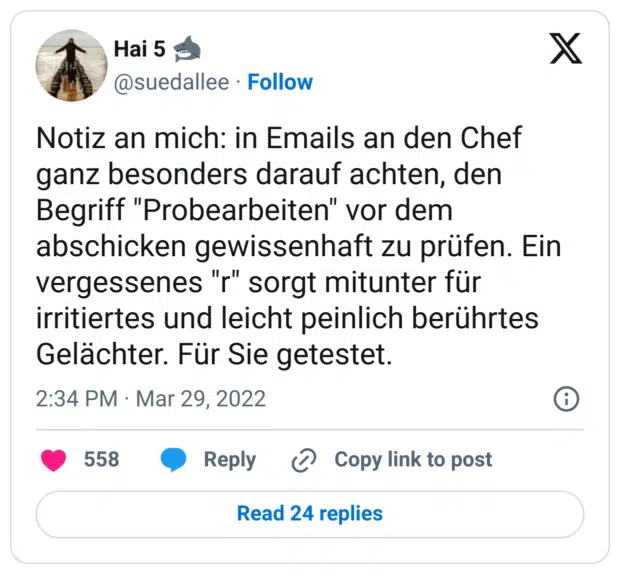 Notiz an mich: in Emails an den Chef ganz besonders darauf achten, den Begriff "Probearbeiten" vor dem abschicken gewissenhaft zu prüfen. Ein vergessenes "r" sorgt mitunter für irritiertes und leicht peinlich berührtes Gelächter. Für Sie getestet.
