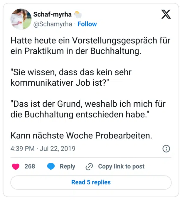 Hatte heute ein Vorstellungsgespräch für ein Praktikum in der Buchhaltung.

"Sie wissen, dass das kein sehr kommunikativer Job ist?"

"Das ist der Grund, weshalb ich mich für die Buchhaltung entschieden habe."

Kann nächste Woche Probearbeiten.