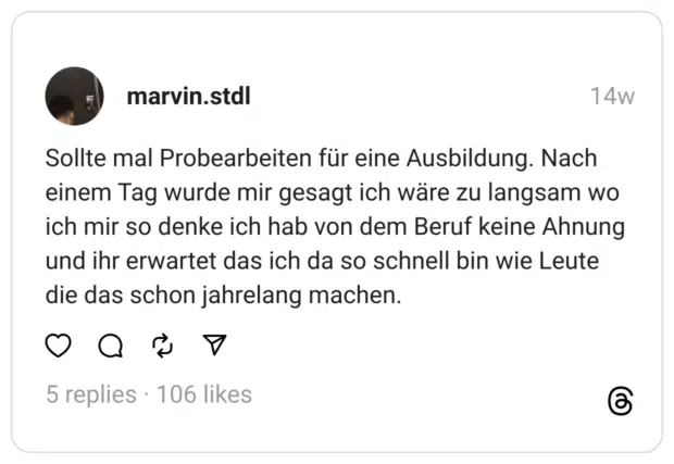 Sollte mal Probearbeiten für eine Ausbildung. Nach einem Tag wurde mir gesagt ich wäre zu langsam wo ich mir so denke ich hab von dem Beruf keine Ahnung und ihr erwartet das ich da so schnell bin wie Leute die das schon jahrelang machen.