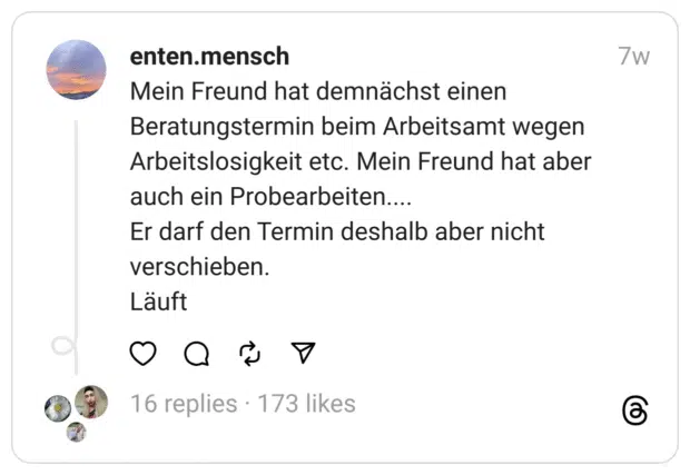 Mein Freund hat demnächst einen Beratungstermin beim Arbeitsamt wegen Arbeitslosigkeit etc. Mein Freund hat aber auch ein Probearbeiten....
Er darf den Termin deshalb aber nicht verschieben.
Läuft