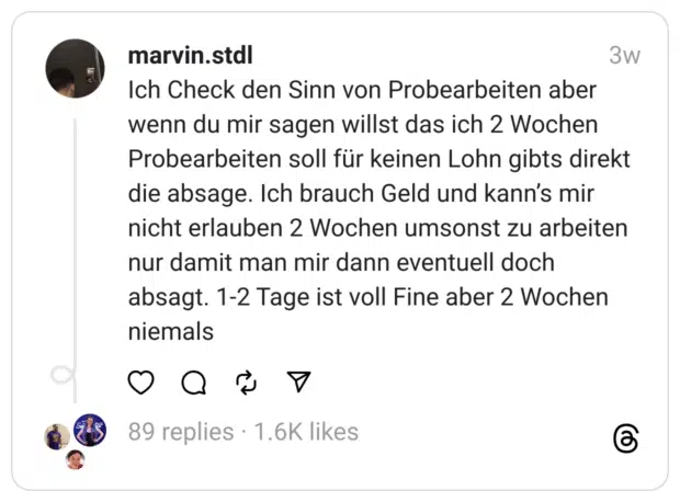 Ich Check den Sinn von Probearbeiten aber wenn du mir sagen willst das ich 2 Wochen Probearbeiten soll für keinen Lohn gibts direkt die absage. Ich brauch Geld und kann’s mir nicht erlauben 2 Wochen umsonst zu arbeiten nur damit man mir dann eventuell doch absagt. 1-2 Tage ist voll Fine aber 2 Wochen niemals
