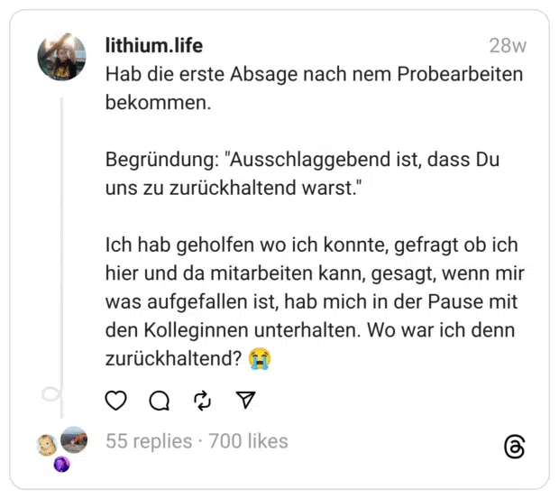 Hab die erste Absage nach nem Probearbeiten bekommen.
Begründung: "Ausschlaggebend ist, dass Du uns zu zurückhaltend warst."
Ich hab geholfen wo ich konnte, gefragt ob ich hier und da mitarbeiten kann, gesagt, wenn mir was aufgefallen ist, hab mich in der Pause mit den Kolleginnen unterhalten. Wo war ich denn zurückhaltend? 😭