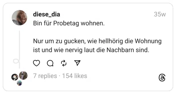 Bin für Probetag wohnen.
Nur um zu gucken, wie hellhörig die Wohnung ist und wie nervig laut die Nachbarn sind.