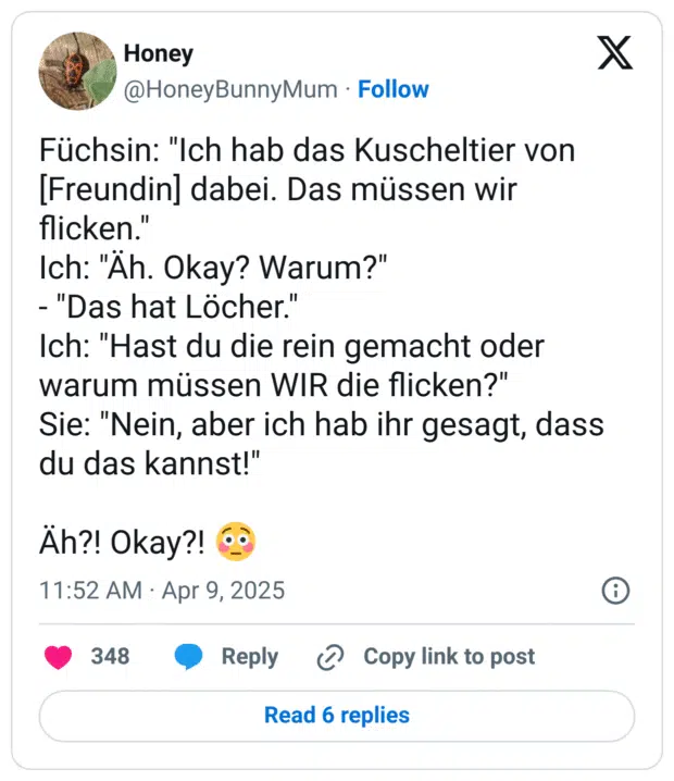 Füchsin: "Ich hab das Kuscheltier von [Freundin] dabei. Das müssen wir flicken."
Ich: "Äh. Okay? Warum?"
- "Das hat Löcher."
Ich: "Hast du die rein gemacht oder warum müssen WIR die flicken?"
Sie: "Nein, aber ich hab ihr gesagt, dass du das kannst!"

Äh?! Okay?! 😳