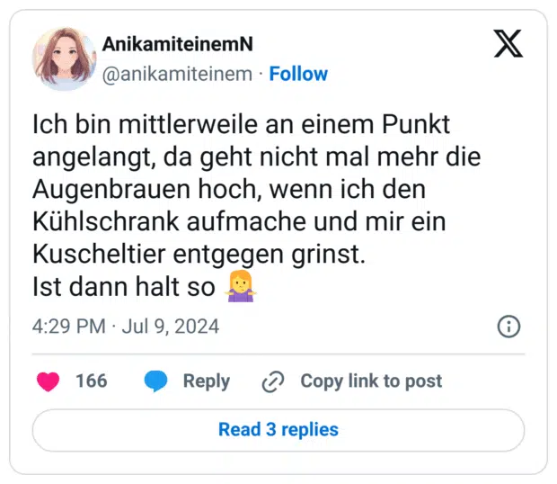 Ich bin mittlerweile an einem Punkt angelangt, da geht nicht mal mehr die Augenbrauen hoch, wenn ich den Kühlschrank aufmache und mir ein Kuscheltier entgegen grinst. 
Ist dann halt so 🤷‍♀️
