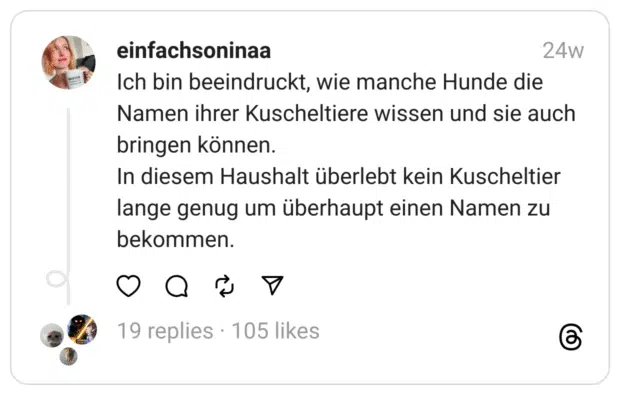 Ich bin beeindruckt, wie manche Hunde die Namen ihrer Kuscheltiere wissen und sie auch bringen können.
In diesem Haushalt überlebt kein Kuscheltier lange genug um überhaupt einen Namen zu bekommen.

