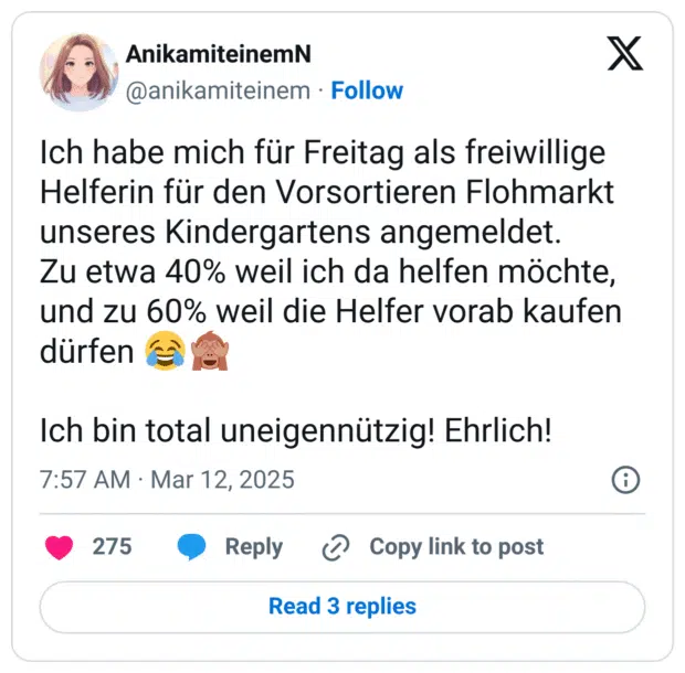 Ich habe mich für Freitag als freiwillige Helferin für den Vorsortieren Flohmarkt unseres Kindergartens angemeldet.
Zu etwa 40% weil ich da helfen möchte, und zu 60% weil die Helfer vorab kaufen dürfen :freudentränen::affe_sieht_nichts:
Ich bin total uneigennützig! Ehrlich