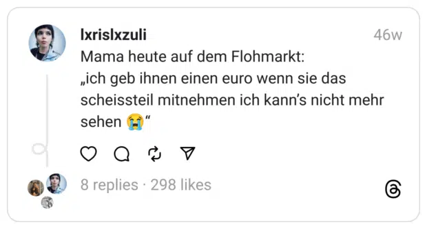 Mama heute auf dem Flohmarkt:
„ich geb ihnen einen euro wenn sie das scheissteil mitnehmen ich kann’s nicht mehr sehen 😭“