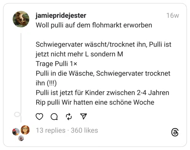 Woll pulli auf dem flohmarkt erworben
Schwiegervater wäscht/trocknet ihn, Pulli ist jetzt nicht mehr L sondern M
Trage Pulli 1×
Pulli in die Wäsche, Schwiegervater trocknet ihn (!!!)
Pulli ist jetzt für Kinder zwischen 2-4 Jahren
Rip pulli Wir hatten eine schöne Woche  
