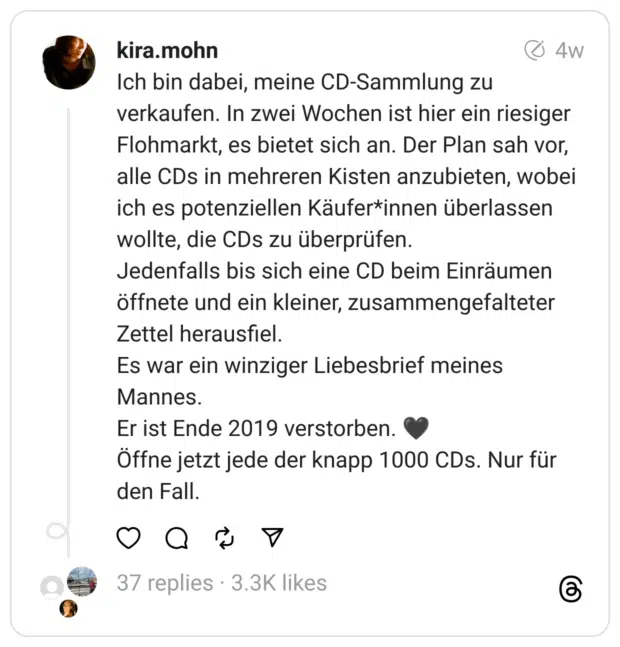 Ich bin dabei, meine CD-Sammlung zu verkaufen. In zwei Wochen ist hier ein riesiger Flohmarkt, es bietet sich an. Der Plan sah vor, alle CDs in mehreren Kisten anzubieten, wobei ich es potenziellen Käufer*innen überlassen wollte, die CDs zu überprüfen.
Jedenfalls bis sich eine CD beim Einräumen öffnete und ein kleiner, zusammengefalteter Zettel herausfiel.
Es war ein winziger Liebesbrief meines Mannes.
Er ist Ende 2019 verstorben. 🖤
Öffne jetzt jede der knapp 1000 CDs. Nur für den Fall.  
