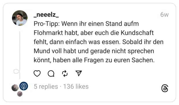 Pro-Tipp: Wenn ihr einen Stand aufm Flohmarkt habt, aber euch die Kundschaft fehlt, dann einfach was essen. Sobald ihr den Mund voll habt und gerade nicht sprechen könnt, haben alle Fragen zu euren Sachen.  