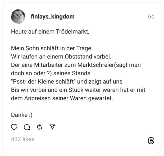 Heute auf einem Trödelmarkt,
Mein Sohn schläft in der Trage.
Wir laufen an einem Obststand vorbei.
Der eine Mitarbeiter zum Marktschreier(sagt man doch so oder ?) seines Stands
"Psst- der Kleine schläft" und zeigt auf uns
Bis wir vorbei und ein Stück weiter waren hat er mit dem Anpreisen seiner Waren gewartet.
Danke :) 