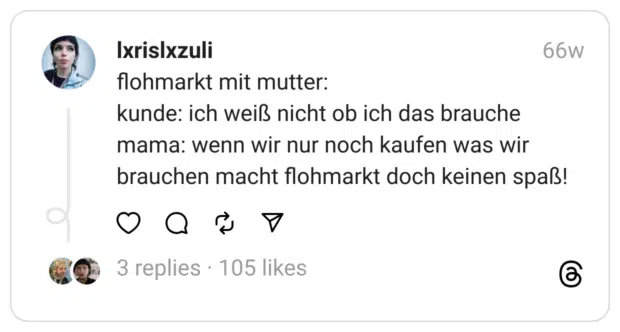 flohmarkt mit mutter:
kunde: ich weiß nicht ob ich das brauche
mama: wenn wir nur noch kaufen was wir brauchen macht flohmarkt doch keinen spaß!  
